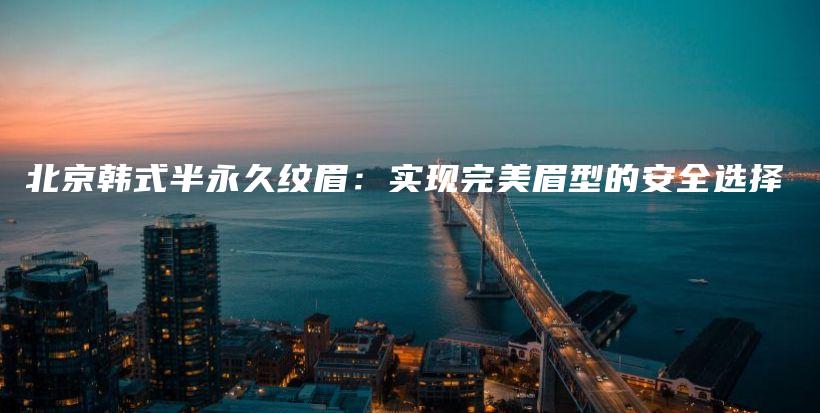 北京韓式半永久紋眉：實現(xiàn)完美眉型的安全選擇插圖