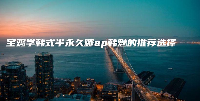 寶雞學(xué)韓式半永久哪ap韓魅的推薦選擇插圖