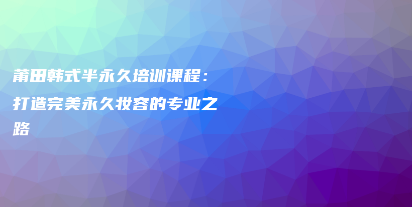 莆田韓式半永久培訓(xùn)課程：打造完美永久妝容的專業(yè)之路插圖