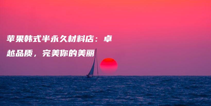 蘋果韓式半永久材料店：卓越品質(zhì)，完美你的美麗插圖