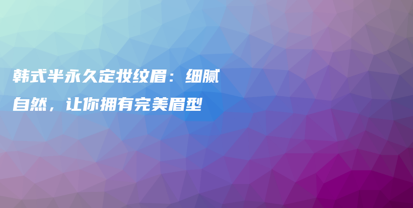 韓式半永久定妝紋眉：細(xì)膩自然，讓你擁有完美眉型插圖