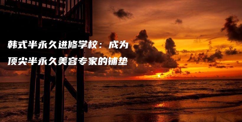 韓式半永久進(jìn)修學(xué)校：成為頂尖半永久美容專家的鋪墊插圖