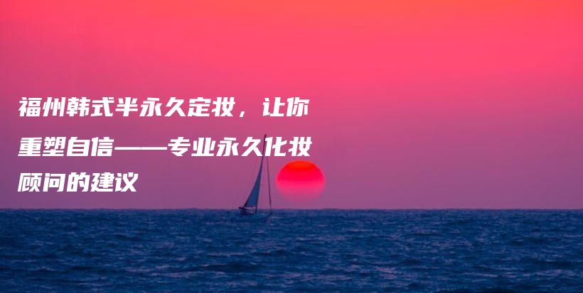 福州韓式半永久定妝，讓你重塑自信——專業(yè)永久化妝顧問的建議插圖