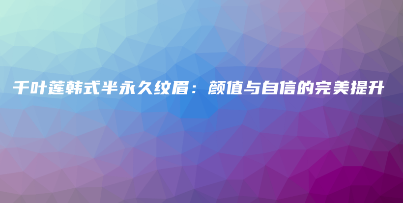 千葉蓮韓式半永久紋眉：顏值與自信的完美提升插圖