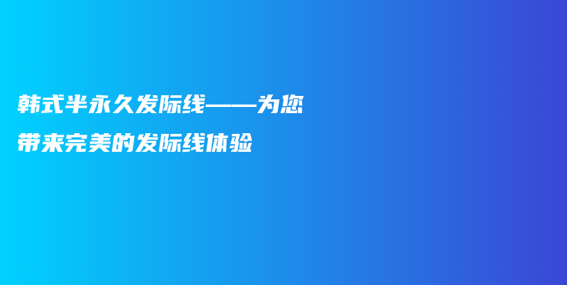 韓式半永久發(fā)際線——為您帶來完美的發(fā)際線體驗(yàn)插圖