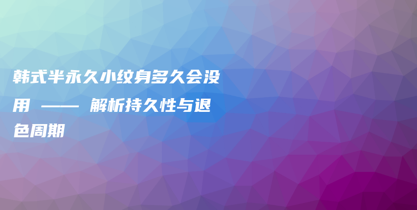 韓式半永久小紋身多久會(huì)沒用 —— 解析持久性與退色周期插圖