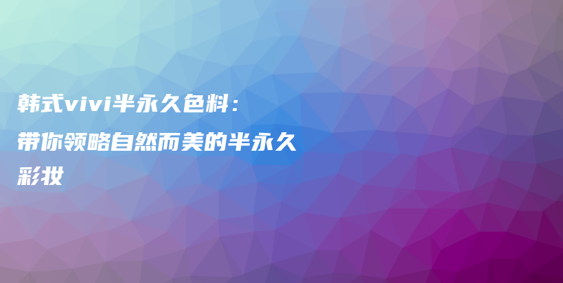 韓式vivi半永久色料：帶你領(lǐng)略自然而美的半永久彩妝插圖