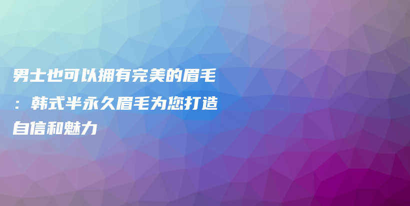 男士也可以擁有完美的眉毛：韓式半永久眉毛為您打造自信和魅力插圖
