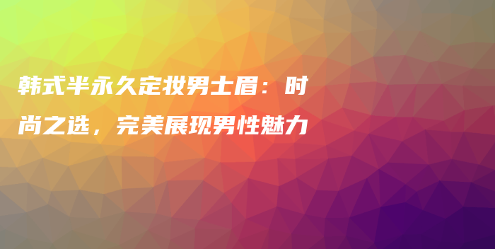 韓式半永久定妝男士眉：時(shí)尚之選，完美展現(xiàn)男性魅力插圖