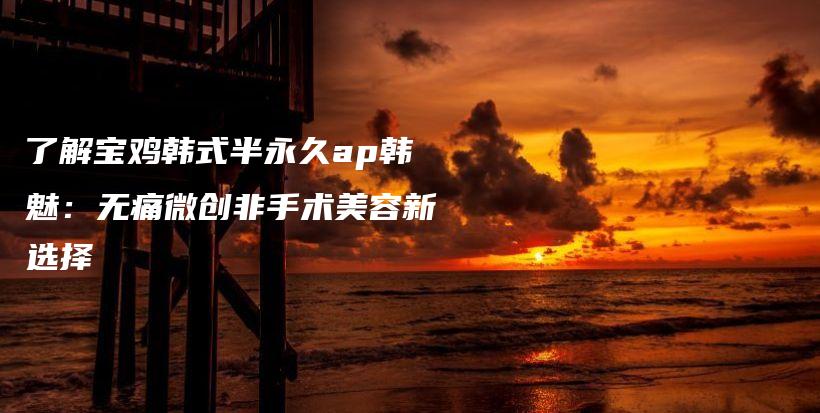 了解寶雞韓式半永久ap韓魅：無痛微創(chuàng)非手術(shù)美容新選擇插圖