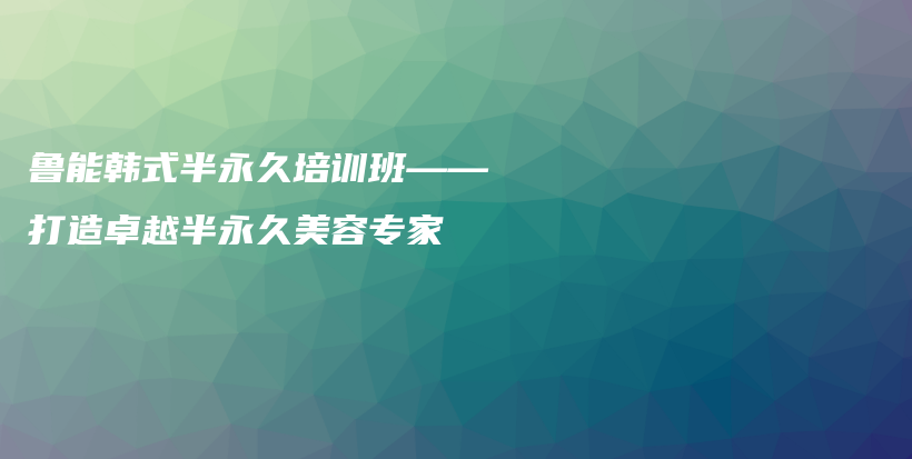 魯能韓式半永久培訓(xùn)班——打造卓越半永久美容專(zhuān)家插圖
