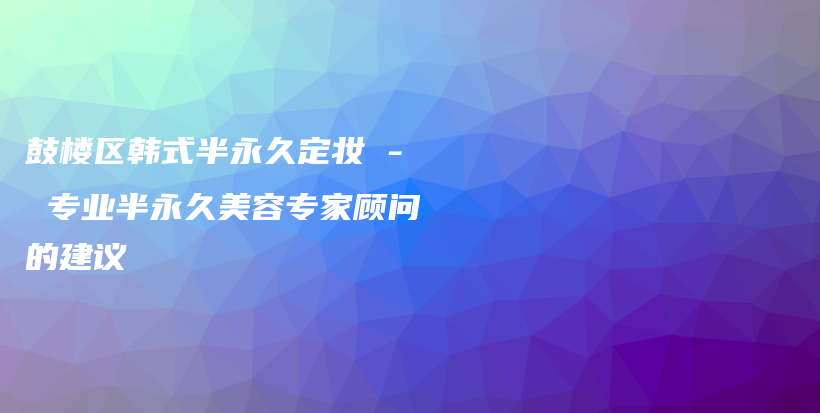 鼓樓區(qū)韓式半永久定妝 – 專業(yè)半永久美容專家顧問的建議插圖