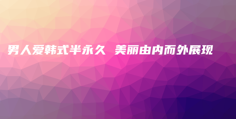 男人愛(ài)韓式半永久 美麗由內(nèi)而外展現(xiàn)插圖