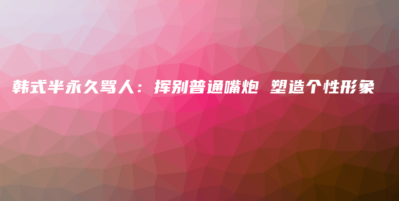 韓式半永久罵人：揮別普通嘴炮 塑造個(gè)性形象插圖