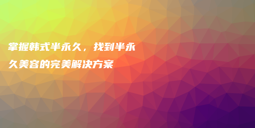 掌握韓式半永久，找到半永久美容的完美解決方案插圖