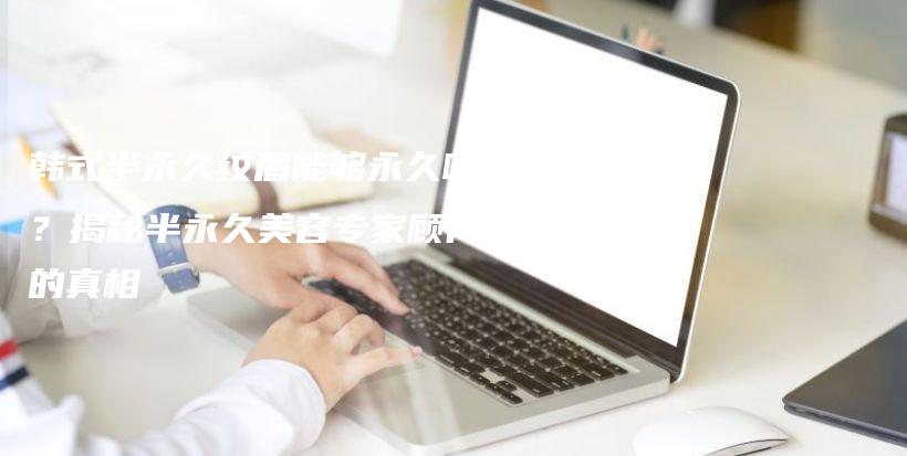 韓式半永久紋眉能夠永久嗎？揭秘半永久美容專家顧問的真相插圖