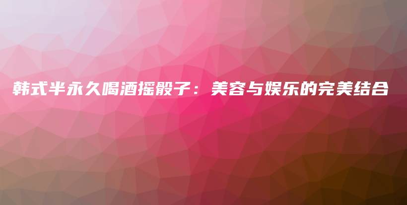 韓式半永久喝酒搖骰子：美容與娛樂的完美結(jié)合插圖