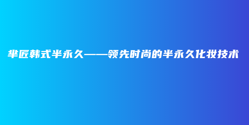 羋匠韓式半永久——領(lǐng)先時(shí)尚的半永久化妝技術(shù)插圖
