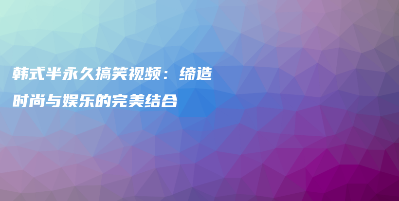 韓式半永久搞笑視頻：締造時尚與娛樂的完美結合插圖