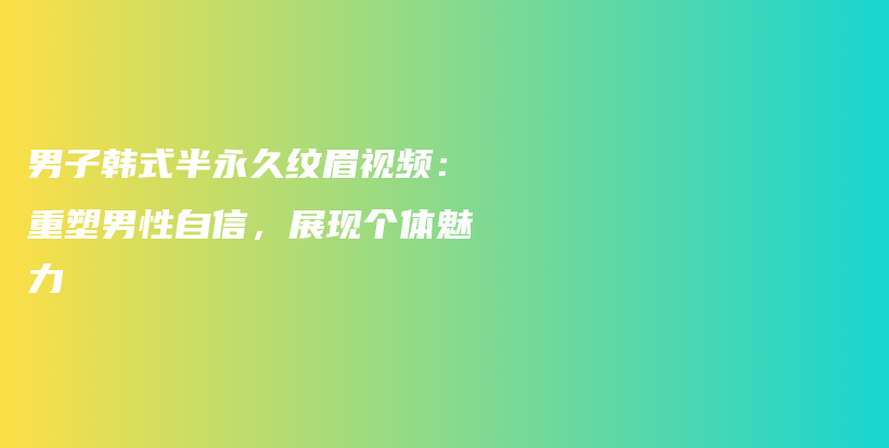 男子韓式半永久紋眉視頻：重塑男性自信，展現(xiàn)個體魅力插圖