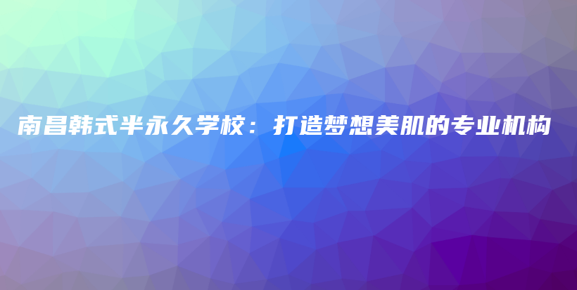 南昌韓式半永久學校：打造夢想美肌的專業(yè)機構(gòu)插圖