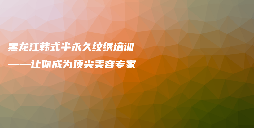 黑龍江韓式半永久紋繡培訓(xùn)——讓你成為頂尖美容專家插圖