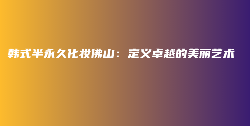 韓式半永久化妝佛山：定義卓越的美麗藝術(shù)插圖