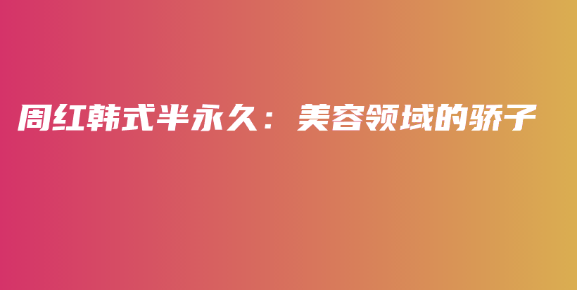 周紅韓式半永久：美容領(lǐng)域的驕子插圖