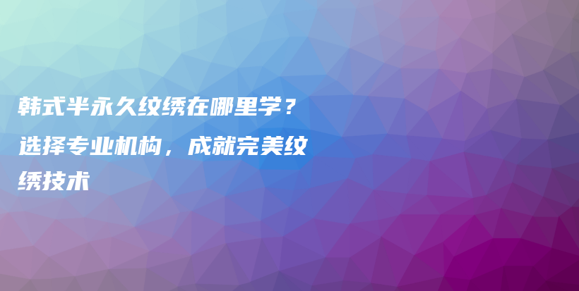 韓式半永久紋繡在哪里學(xué)？選擇專(zhuān)業(yè)機(jī)構(gòu)，成就完美紋繡技術(shù)插圖