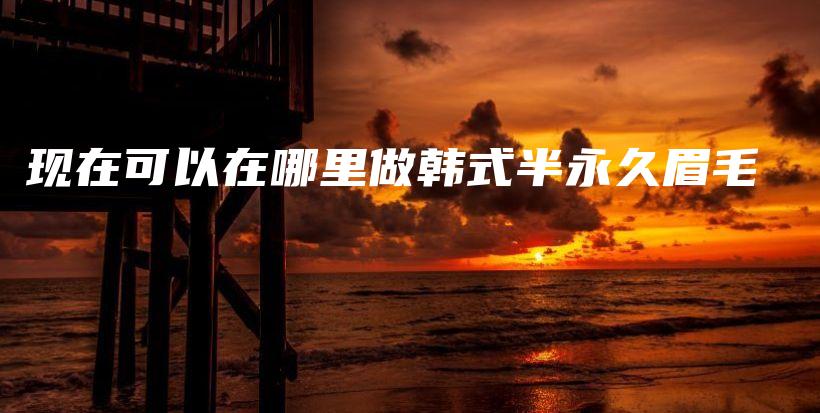 現(xiàn)在可以在哪里做韓式半永久眉毛插圖