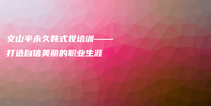 文山半永久韓式妝培訓——打造自信美麗的職業(yè)生涯插圖