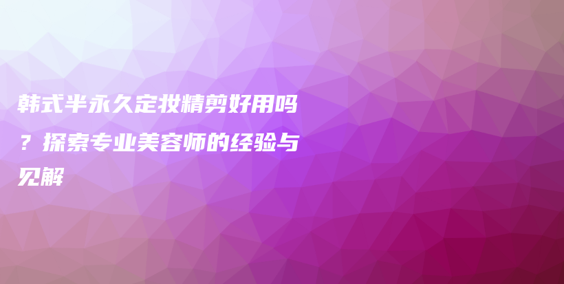 韓式半永久定妝精剪好用嗎？探索專業(yè)美容師的經(jīng)驗(yàn)與見解插圖