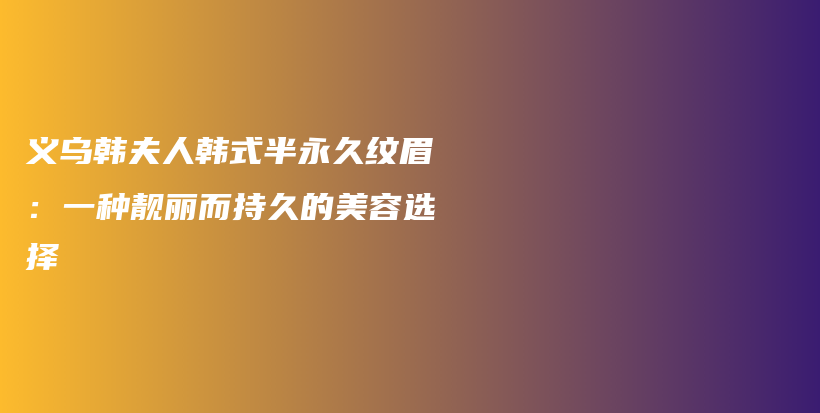 義烏韓夫人韓式半永久紋眉：一種靚麗而持久的美容選擇插圖