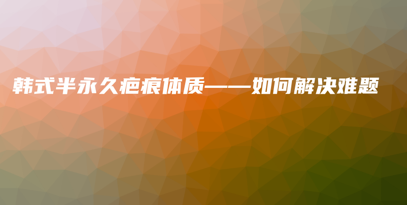 韓式半永久疤痕體質(zhì)——如何解決難題插圖