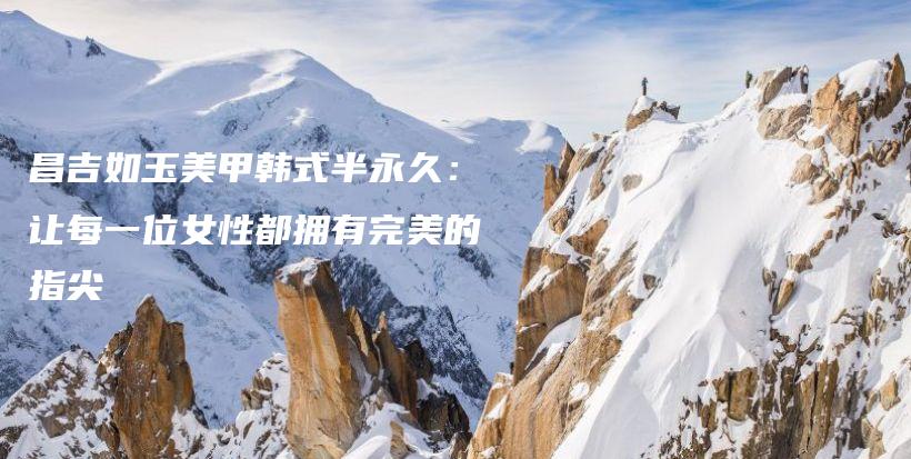 昌吉如玉美甲韓式半永久：讓每一位女性都擁有完美的指尖插圖