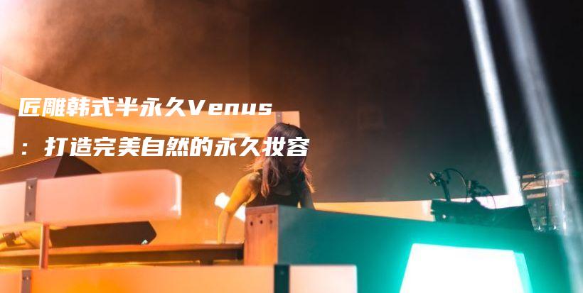 匠雕韓式半永久Venus：打造完美自然的永久妝容插圖