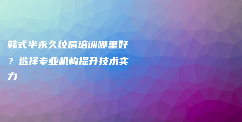 韓式半永久紋眉培訓(xùn)哪里好？選擇專業(yè)機(jī)構(gòu)提升技術(shù)實(shí)力插圖