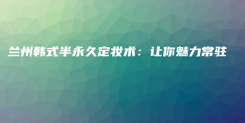 蘭州韓式半永久定妝術(shù)：讓你魅力常駐插圖