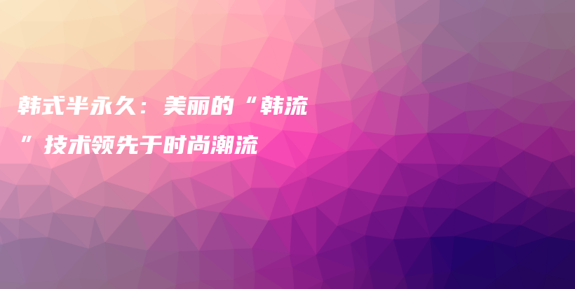 韓式半永久：美麗的“韓流”技術(shù)領(lǐng)先于時尚潮流插圖