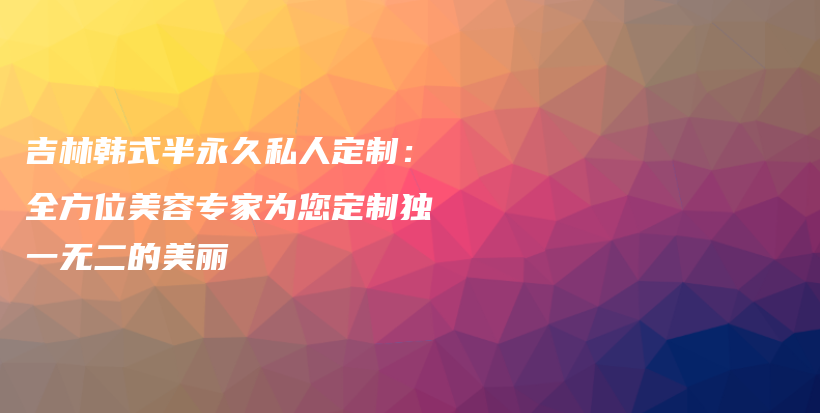 吉林韓式半永久私人定制：全方位美容專家為您定制獨(dú)一無二的美麗插圖
