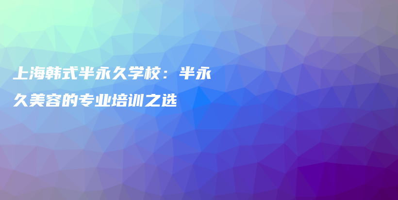 上海韓式半永久學(xué)校：半永久美容的專業(yè)培訓(xùn)之選插圖