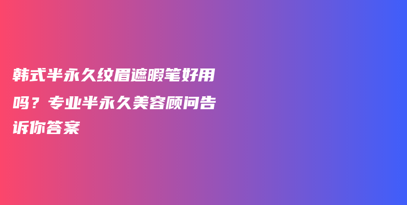 韓式半永久紋眉遮暇筆好用嗎？專業(yè)半永久美容顧問告訴你答案插圖