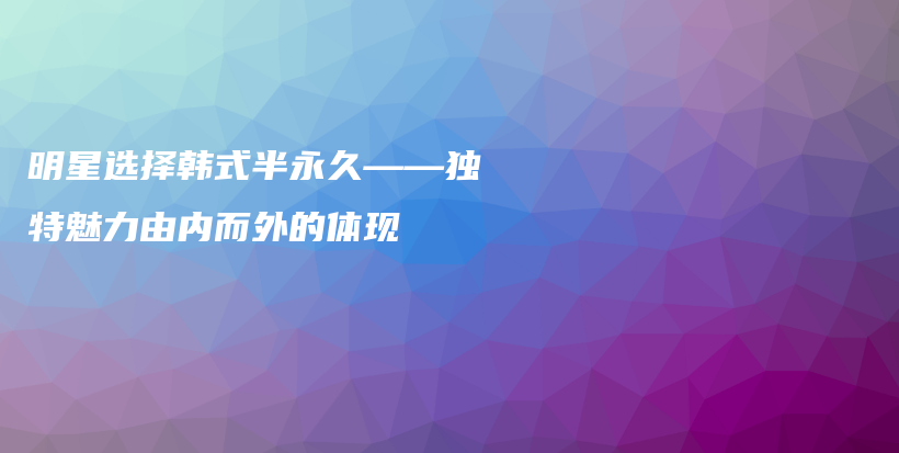 明星選擇韓式半永久——獨特魅力由內(nèi)而外的體現(xiàn)插圖