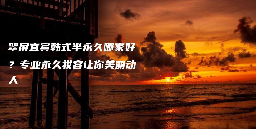 翠屏宜賓韓式半永久哪家好？專業(yè)永久妝容讓你美麗動人插圖