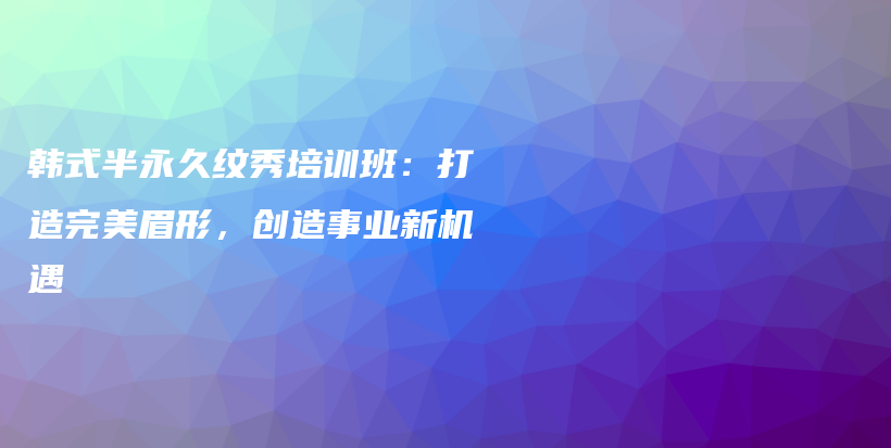 韓式半永久紋秀培訓(xùn)班：打造完美眉形，創(chuàng)造事業(yè)新機(jī)遇插圖
