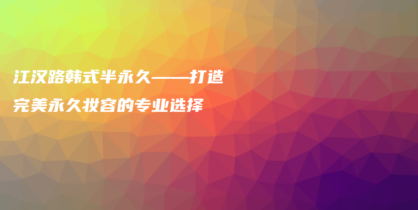 江漢路韓式半永久——打造完美永久妝容的專業(yè)選擇插圖