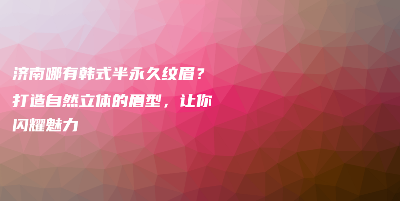 濟南哪有韓式半永久紋眉？打造自然立體的眉型，讓你閃耀魅力插圖