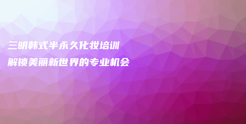 三明韓式半永久化妝培訓(xùn) 解鎖美麗新世界的專業(yè)機(jī)會插圖