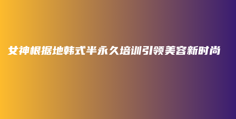 女神根據(jù)地韓式半永久培訓(xùn)引領(lǐng)美容新時尚插圖