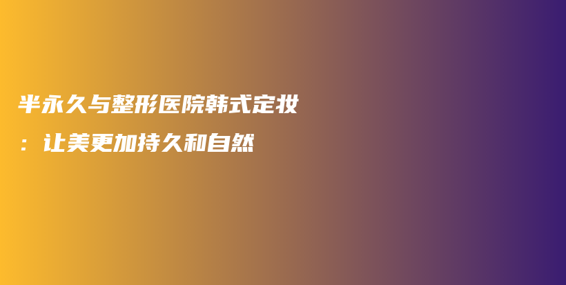 半永久與整形醫(yī)院韓式定妝：讓美更加持久和自然插圖